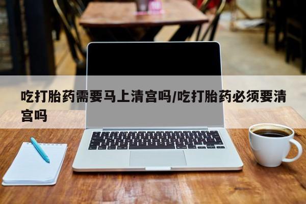 药流药微信吃打胎药需要马上清宫吗/吃打胎药必须要清宫吗