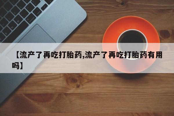 药流药微信【流产了再吃打胎药,流产了再吃打胎药有用吗】