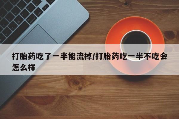 药流药微信打胎药吃了一半能流掉/打胎药吃一半不吃会怎么样
