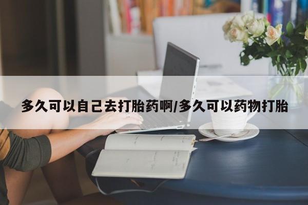 药流药微信多久可以自己去打胎药啊/多久可以药物打胎