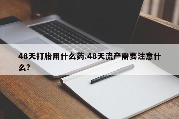 药流药微信48天打胎用什么药.48天流产需要注意什么？