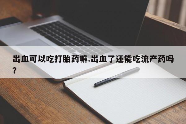 药流药微信出血可以吃打胎药嘛.出血了还能吃流产药吗？