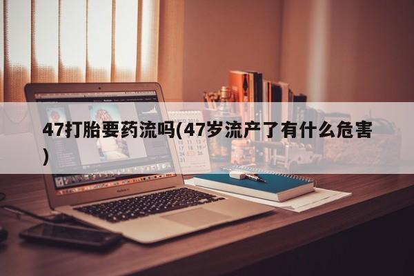 药流药微信47打胎要药流吗(47岁流产了有什么危害)