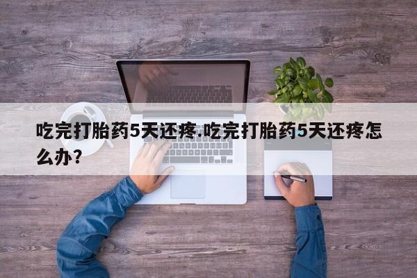 药流药微信吃完打胎药5天还疼.吃完打胎药5天还疼怎么办？