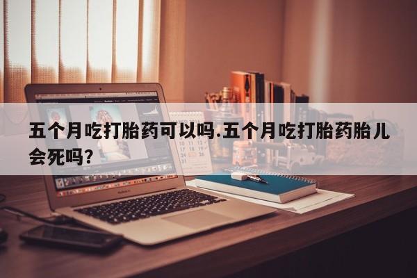 药流药微信五个月吃打胎药可以吗.五个月吃打胎药胎儿会死吗?