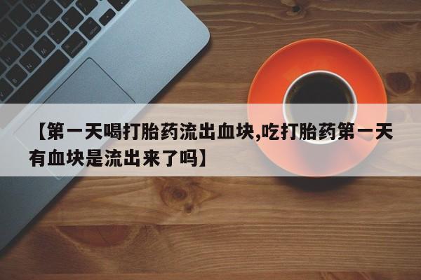 药流药微信【第一天喝打胎药流出血块,吃打胎药第一天有血块是流出来了吗】