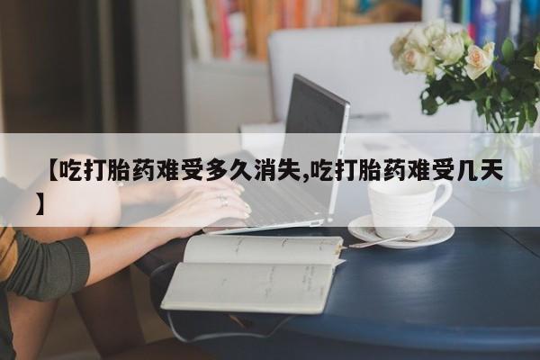 药流药微信【吃打胎药难受多久消失,吃打胎药难受几天】