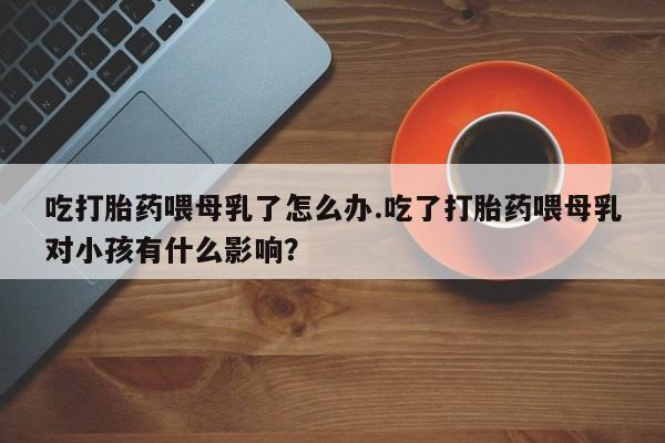 药流药微信吃打胎药喂母乳了怎么办.吃了打胎药喂母乳对小孩有什么影响？
