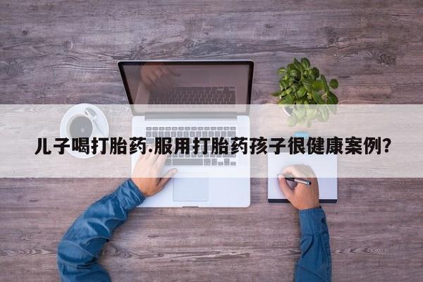 药流药微信儿子喝打胎药.服用打胎药孩子很健康案例？
