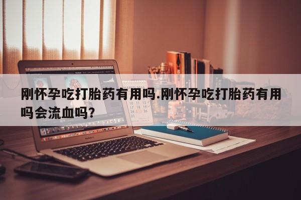 药流药微信刚怀孕吃打胎药有用吗.刚怀孕吃打胎药有用吗会流血吗？
