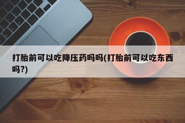 药流药微信打胎前可以吃降压药吗吗(打胎前可以吃东西吗?)