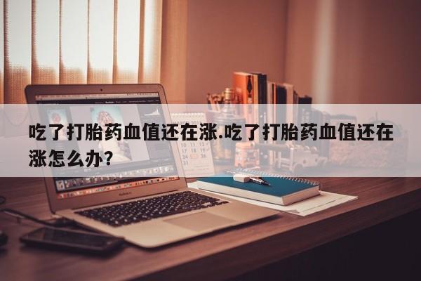 药流药微信吃了打胎药血值还在涨.吃了打胎药血值还在涨怎么办?