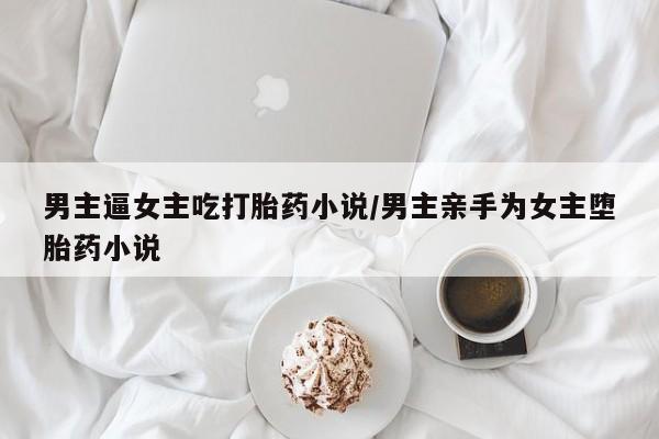 药流药微信男主逼女主吃打胎药小说/男主亲手为女主堕胎药小说