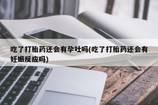药流药微信吃了打胎药还会有孕吐吗(吃了打胎药还会有妊娠反应吗)