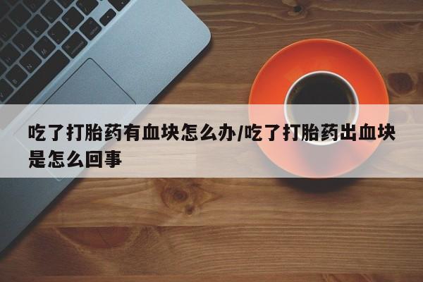 药流药微信吃了打胎药有血块怎么办/吃了打胎药出血块是怎么回事