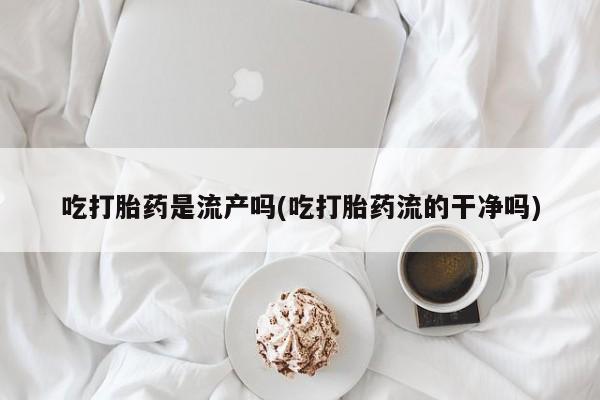 药流药微信吃打胎药是流产吗(吃打胎药流的干净吗)