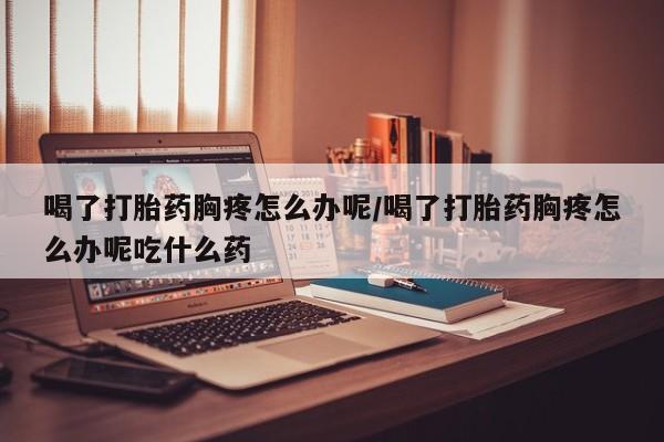 药流药微信喝了打胎药胸疼怎么办呢/喝了打胎药胸疼怎么办呢吃什么药