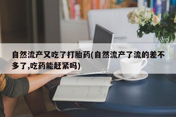 药流药微信自然流产又吃了打胎药(自然流产了流的差不多了,吃药能赶紧吗)