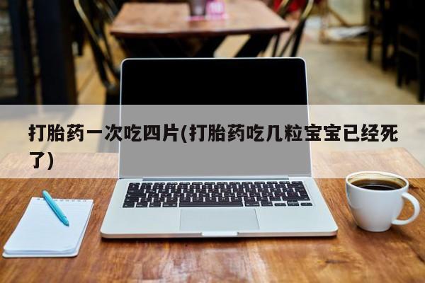 药流药微信打胎药一次吃四片(打胎药吃几粒宝宝已经死了)