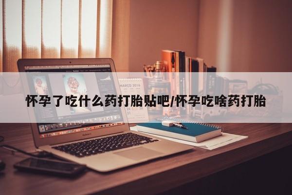药流药微信怀孕了吃什么药打胎贴吧/怀孕吃啥药打胎