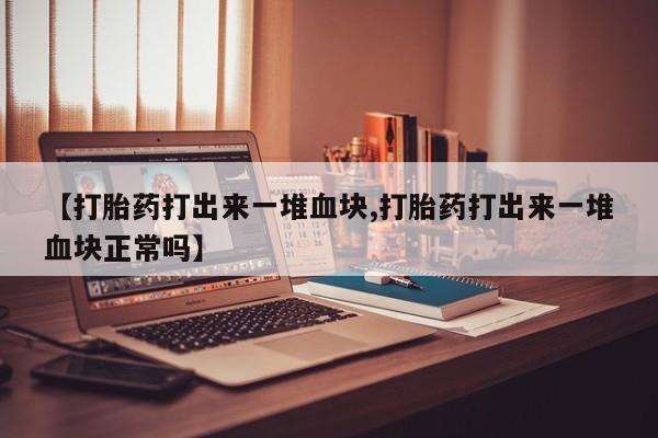 药流药微信【打胎药打出来一堆血块,打胎药打出来一堆血块正常吗】