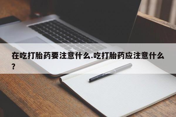 药流药微信在吃打胎药要注意什么.吃打胎药应注意什么？