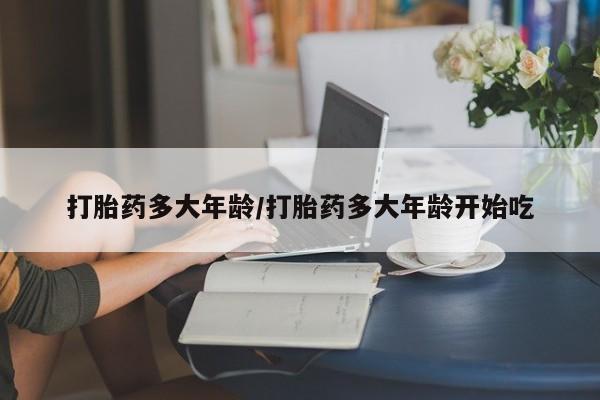 药流药微信打胎药多大年龄/打胎药多大年龄开始吃