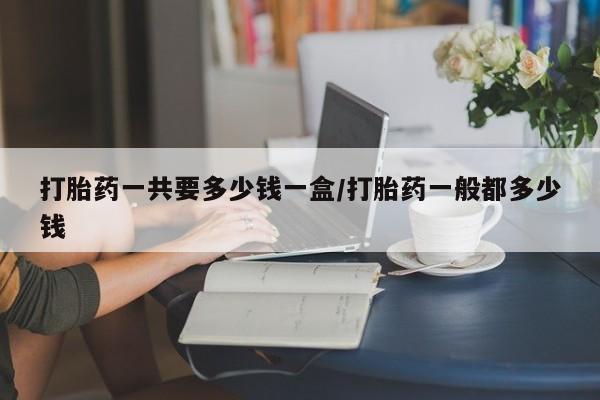 药流药微信打胎药一共要多少钱一盒/打胎药一般都多少钱