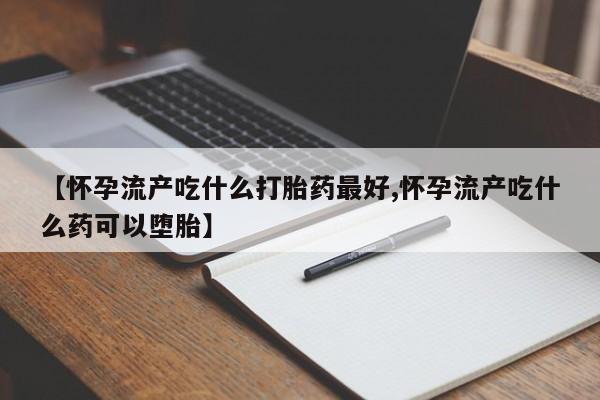 药流药微信【怀孕流产吃什么打胎药最好,怀孕流产吃什么药可以堕胎】