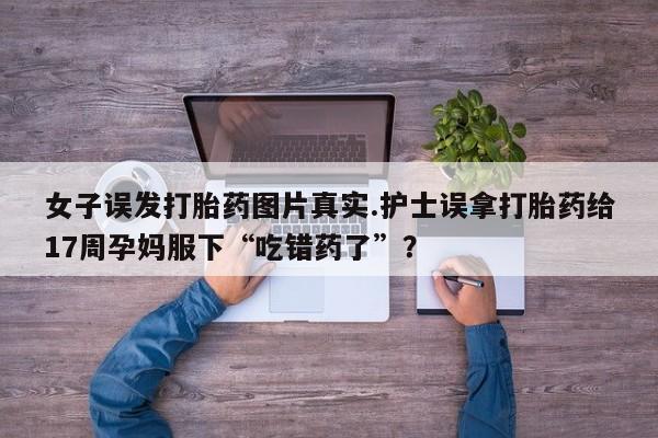 药流药微信女子误发打胎药图片真实.护士误拿打胎药给17周孕妈服下“吃错药了”？