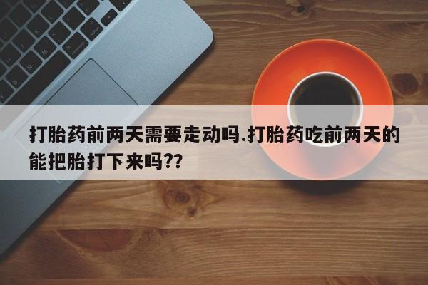 药流药微信打胎药前两天需要走动吗.打胎药吃前两天的能把胎打下来吗?？