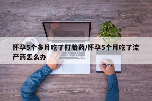 药流药微信怀孕5个多月吃了打胎药/怀孕5个月吃了流产药怎么办