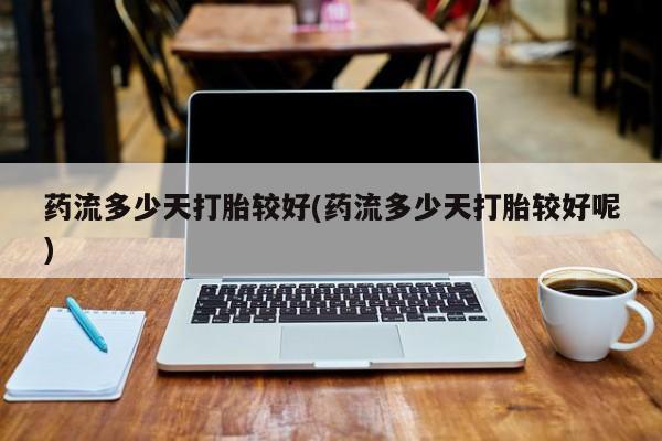 药流药微信药流多少天打胎较好(药流多少天打胎较好呢)