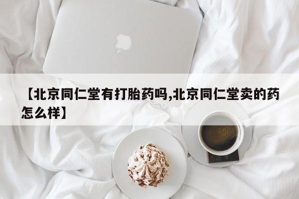 药流药微信【北京同仁堂有打胎药吗,北京同仁堂卖的药怎么样】