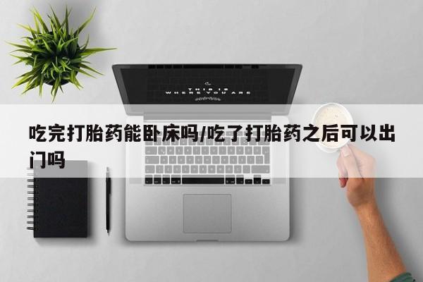 药流药微信吃完打胎药能卧床吗/吃了打胎药之后可以出门吗