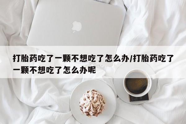 药流药微信打胎药吃了一颗不想吃了怎么办/打胎药吃了一颗不想吃了怎么办呢