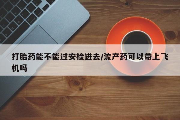 药流药微信打胎药能不能过安检进去/流产药可以带上飞机吗