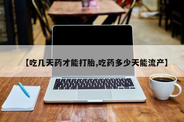 药流药微信【吃几天药才能打胎,吃药多少天能流产】