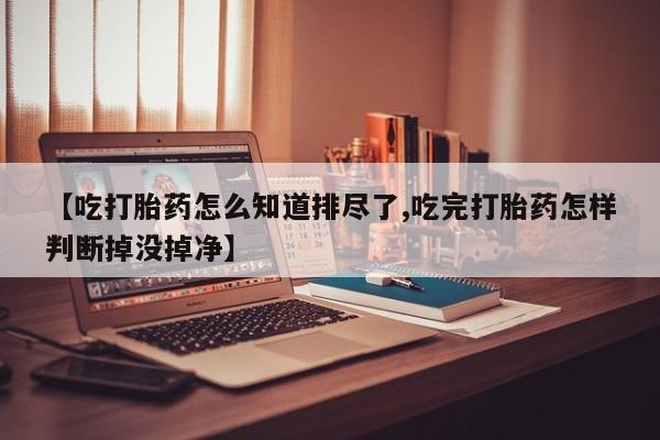 药流药微信【吃打胎药怎么知道排尽了,吃完打胎药怎样判断掉没掉净】