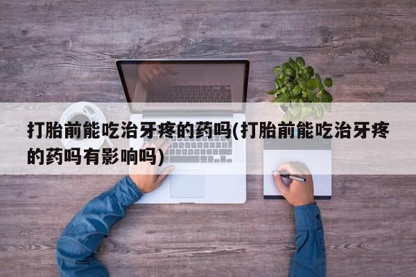 药流药微信打胎前能吃治牙疼的药吗(打胎前能吃治牙疼的药吗有影响吗)