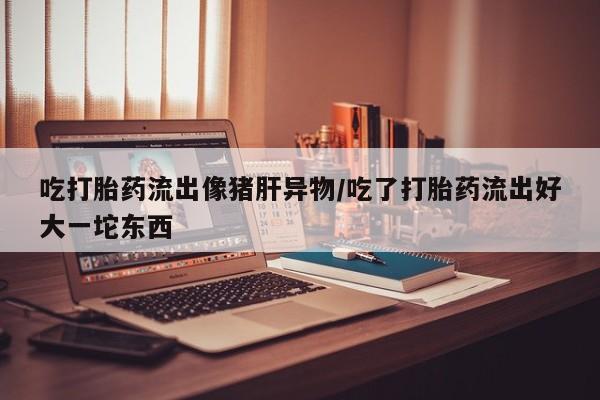 药流药微信吃打胎药流出像猪肝异物/吃了打胎药流出好大一坨东西