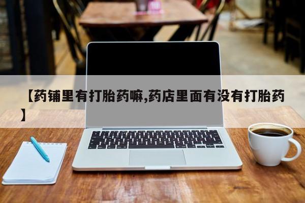 药流药微信【药铺里有打胎药嘛,药店里面有没有打胎药】