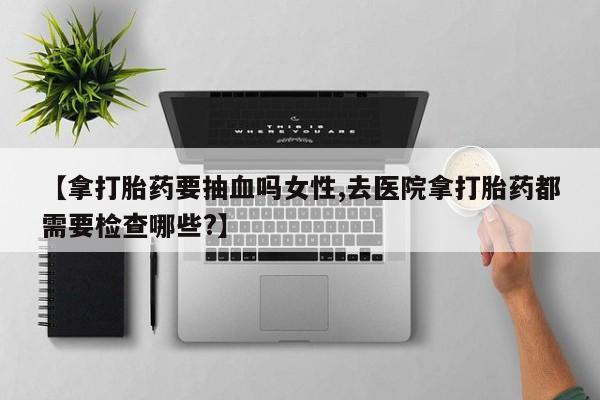 药流药微信【拿打胎药要抽血吗女性,去医院拿打胎药都需要检查哪些?】