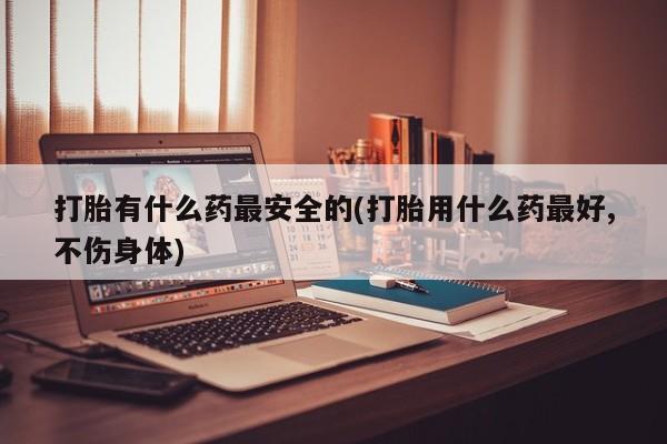药流药微信打胎有什么药最安全的(打胎用什么药最好,不伤身体)