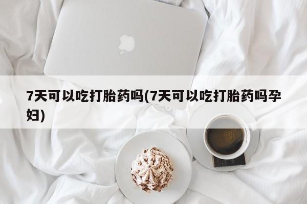 药流药微信7天可以吃打胎药吗(7天可以吃打胎药吗孕妇)