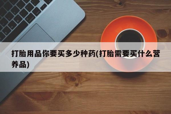药流药微信打胎用品你要买多少种药(打胎需要买什么营养品)
