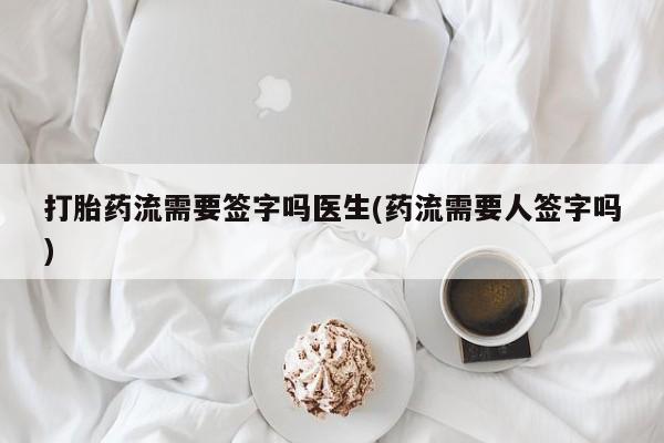 药流药微信打胎药流需要签字吗医生(药流需要人签字吗)