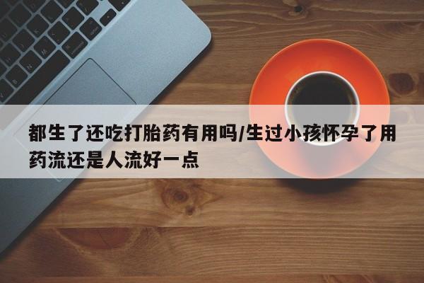 药流药微信都生了还吃打胎药有用吗/生过小孩怀孕了用药流还是人流好一点
