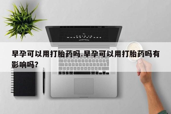 药流药微信早孕可以用打胎药吗.早孕可以用打胎药吗有影响吗？