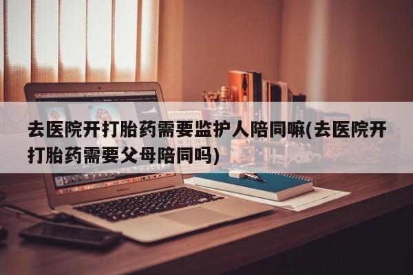 药流药微信去医院开打胎药需要监护人陪同嘛(去医院开打胎药需要父母陪同吗)